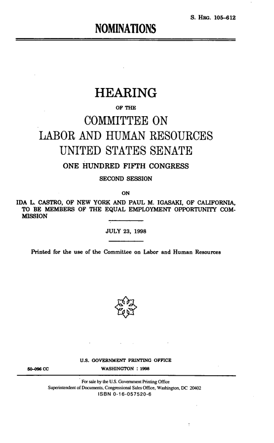 handle is hein.cbhear/nomilc0001 and id is 1 raw text is: S. HRG. 105-612
NOMINATIONS

HEARING
OF THE
COMMITTEE ON
LABOR AND HUMAN RESOURCES
UNITED STATES SENATE
ONE HUNDRED FIFTH CONGRESS
SECOND SESSION
ON
IDA L. CASTRO, OF NEW YORK AND PAUL M. IGASAKI, OF CALIFORNIA,
TO BE MEMBERS OF THE EQUAL EMPLOYMENT OPPORTUNITY COM-
MISSION
JULY 23, 1998
Printed for the use of the Committee on Labor and Human Resources

50-096 CC

U.S. GOVERNMENT PRINTING OFFICE
WASHINGTON : 1998

For sale by the U.S. Government Printing Office
Superintendent of Documents, Congressional Sales Office, Washington, DC 20402
ISBN 0-16-057520-6


