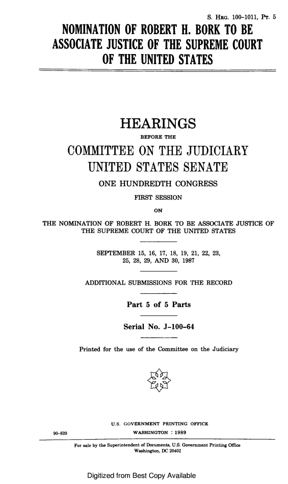 handle is hein.cbhear/nominbork0001 and id is 1 raw text is: S. HRG. 100-1011, PT. 5
NOMINATION OF ROBERT H. BORK TO BE
ASSOCIATE JUSTICE OF THE SUPREME COURT
OF THE UNITED STATES
HEARINGS
BEFORE THE
COMMITTEE ON THE JUDICIARY
UNITED STATES SENATE
ONE HUNDREDTH CONGRESS
FIRST SESSION
ON
THE NOMINATION OF ROBERT H. BORK TO BE ASSOCIATE JUSTICE OF
THE SUPREME COURT OF THE UNITED STATES
SEPTEMBER 15, 16, 17, 18, 19, 21, 22, 23,
25, 28, 29, AND 30, 1987
ADDITIONAL SUBMISSIONS FOR THE RECORD
Part 5 of 5 Parts
Serial No. J-100-64
Printed for the use of the Committee on the Judiciary
U.S. GOVERNMENT PRINTING OFFICE
90-839               WASHINGTON : 1989
For sale by the Superintendent of Documents, U.S. Government Printing Office
Washington, DC 20402

Digitized from Best Copy Available


