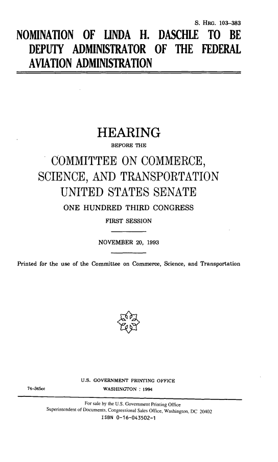 handle is hein.cbhear/nomlhd0001 and id is 1 raw text is: S. HRG. 103-383
NOMINATION OF LINDA H. DASCHLE TO BE
DEPUTY ADMINISTRATOR OF THE FEDERAL
AVIATION ADMINISTRATION
HEARING
BEFORE THE
COMMITTEE ON COMMERCE,
SCIENCE, AND TRANSPORTATION
UNITED STATES SENATE
ONE HUNDRED THIRD CONGRESS
FIRST SESSION
NOVEMBER 20, 1993
Printed for the use of the Committee on Commerce, Science, and Transportation
U.S. GOVERNMENT PRINTING OFFICE
74-345cc              WASHINGTON : 1994
For sale by the U.S. Government Printing Office
Superintendent of Documents, Congressional Sales Office, Washington, DC 20402
ISBN 0-16-043502-1


