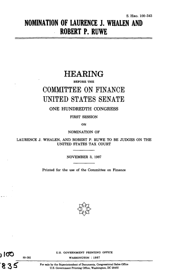 handle is hein.cbhear/nomljwrpr0001 and id is 1 raw text is: S. HRG. 100-343
NOMINATION OF LAURENCE J. WHALEN AND
ROBERT P. RUWE

HEARING
BEFORE THE
COMMITTEE ON FINANCE
UNITED STATES SENATE
ONE HUNDREDTH CONGRESS
FIRST SESSION
ON
NOMINATION OF
LAURENCE J. WHALEN, AND ROBERT P. RUWE TO BE JUDGES ON THE
UNITED STATES TAX COURT
NOVEMBER 3, 1987

80-282

LA

Printed for the use of the Committee on Finance
U.S. GOVERNMENT PRINTING OFFICE
WASHINGTON :1987
For sale by the Superintendent of Documents, Congressional Sales Office
U.S. Government Printing Office, Washington, DC 20402


