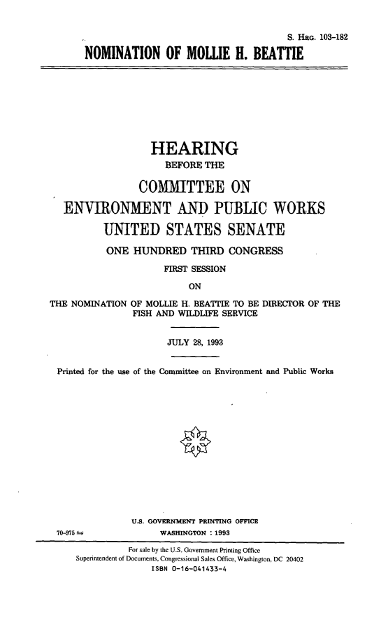 handle is hein.cbhear/nommhb0001 and id is 1 raw text is: S. HRG. 103-182
NOMINATION OF MOUIE H. BEATTIE

HEARING
BEFORE THE
COMMITTEE ON
ENVIRONMENT AND PUBLIC WORKS
UNITED STATES SENATE
ONE HUNDRED THIRD CONGRESS
FIRST SESSION
ON
THE NOMINATION OF MOLLIE H. BEATTIE TO BE DIRECTOR OF THE
FISH AND WILDLIFE SERVICE
JULY 28, 1993
Printed for the use of the Committee on Environment and Public Works

U.S. GOVERNMENT PRINTING OFFICE
WASHINGTON : 1993

70-975

For sale by the U.S. Government Printing Office
Superintendent of Documents, Congressional Sales Office, Washington, DC 20402
ISBN 0-16-041433-4


