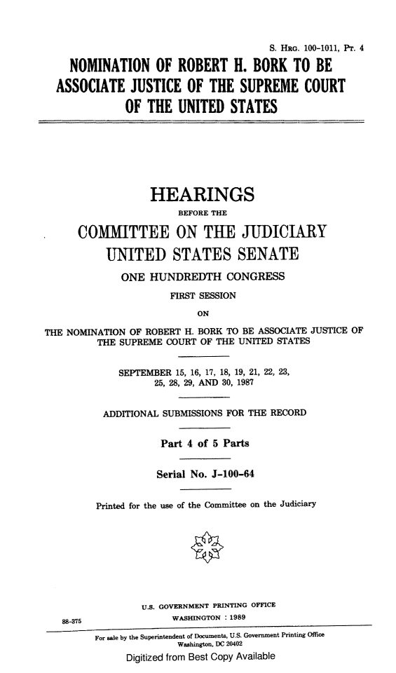 handle is hein.cbhear/nomofbork0001 and id is 1 raw text is: S. HRG. 100-1011, PT. 4
NOMINATION OF ROBERT H. BORK TO BE
ASSOCIATE JUSTICE OF THE SUPREME COURT
OF THE UNITED STATES

HEARINGS
BEFORE THE
COMMITTEE ON TUE JUDICIARY
UNITED STATES SENATE
ONE HUNDREDTH CONGRESS
FIRST SESSION
ON
THE NOMINATION OF ROBERT H. BORK TO BE ASSOCIATE JUSTICE OF
THE SUPREME COURT OF THE UNITED STATES
SEPTEMBER 15, 16, 17, 18, 19, 21, 22, 23,
25, 28, 29, AND 30, 1987
ADDITIONAL SUBMISSIONS FOR THE RECORD
Part 4 of 5 Parts
Serial No. J-100-64
Printed for the use of the Committee on the Judiciary
U.S. GOVERNMENT PRINTING OFFICE
88-375               WASHINGTON : 1989
For sale by the Superintendent of Documents, U.S. Government Printing Office
Washington, DC 20402
Digitized from Best Copy Available


