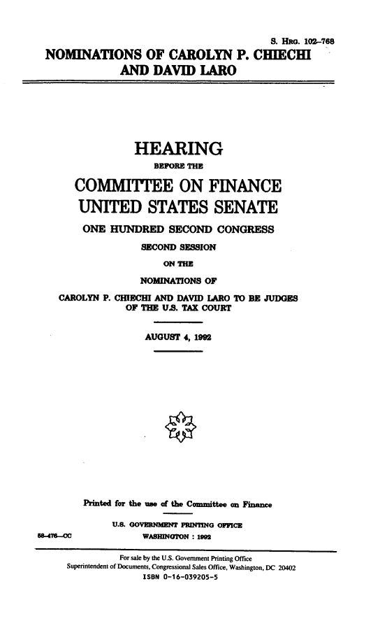 handle is hein.cbhear/nomscpc0001 and id is 1 raw text is: S. Hao. 102-768
NOMINATIONS OF CAROLYN P. CHIECHI
AND DAVID LARO
HEARING
BEPORE THE
COMMITTEE ON FINANCE
UNITED STATES SENATE
ONE HUNDRED SECOND CONGRESS
SECOND SESSION
ON THE
NOMINATIONS OF
CAROLYN P. CHIECHI AND DAVID LARO TO BE JUDGES
OF THE U.S. TAX COURT
AUGUST 4, 1992
Printed for the use of the Committee an Finance
U.S. GOVERNMENT PRDING OFFICE
576-M             WASHINGTON : 1992
For sale by the U.S. Government Printing Office
Superintendent of Documents, Congressional Sales Office, Washington, DC 20402
ISBN 0-16-039205-5


