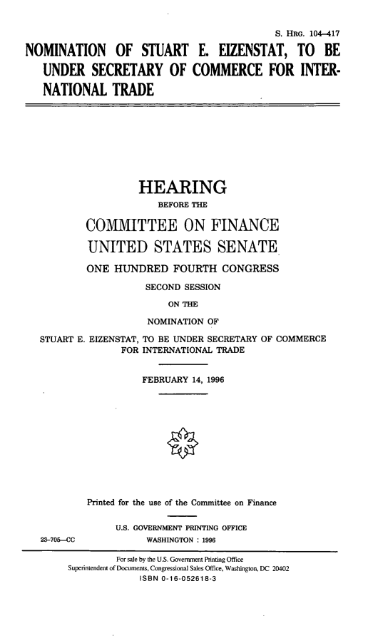 handle is hein.cbhear/nomsee0001 and id is 1 raw text is: S. HRG. 104-417
NOMINATION OF STUART E. EIZENSTAT, TO BE
UNDER SECRETARY OF COMMERCE FOR INTER-
NATIONAL TRADE

HEARING
BEFORE THE
COMMITTEE ON FINANCE
UNITED STATES SENATE
ONE HUNDRED FOURTH CONGRESS
SECOND SESSION
ON THE
NOMINATION OF

STUART E. EIZENSTAT, TO BE UNDER SECRETARY OF COMMERCE
FOR INTERNATIONAL TRADE
FEBRUARY 14, 1996
Printed for the use of the Committee on Finance

23-705-CC

U.S. GOVERNMENT PRINTING OFFICE
WASHINGTON : 1996

For sale by the U.S. Government Printing Office
Superintendent of Documents, Congressional Sales Office, Washington, DC 20402
ISBN 0-16-052618-3


