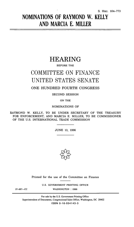 handle is hein.cbhear/nomsrwk0001 and id is 1 raw text is: S. HRG. 104-773
NOMINATIONS OF RAYMOND W. KELLY
AND MARCIA E. MILLER
HEARING
BEFORE THE
COMMITTEE ON FINANCE
UNITED STATES SENATE
ONE HUNDRED FOURTH CONGRESS
SECOND SESSION
ON THE
NOMINATIONS OF
RAYMOND W. KELLY, TO BE UNDER SECRETARY OF THE TREASURY
FOR ENFORCEMENT; AND MARCIA E. MILLER, TO BE COMMISSIONER
OF THE U.S. INTERNATIONAL TRADE COMMISSION
JUNE 13, 1996
Printed for the use of the Committee on Finance
U.S. GOVERNMENT PRINTING OFFICE
37-887--CC         WASHINGTON : 1996
For sale by the U.S. Government Printing Office
Superintendent of Documents, Congressional Sales Office, Washington, DC 20402
ISBN 0-16-054143-3


