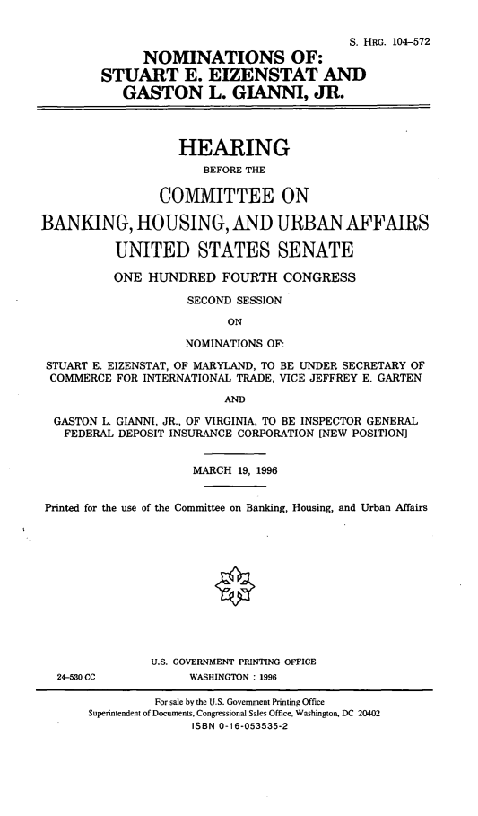 handle is hein.cbhear/nomssee0001 and id is 1 raw text is: S. HRG. 104-572
NOMINATIONS OF:
STUART E. EIZENSTAT AND
GASTON L. GIANNI, JR.
HEARING
BEFORE THE
COMMITTEE ON
BANKING, HOUSING, AND URBAN AFFAIRS
UNITED STATES SENATE
ONE HUNDRED FOURTH CONGRESS
SECOND SESSION
ON
NOMINATIONS OF:
STUART E. EIZENSTAT, OF MARYLAND, TO BE UNDER SECRETARY OF
COMMERCE FOR INTERNATIONAL TRADE, VICE JEFFREY E. GARTEN
AND
GASTON L. GIANNI, JR., OF VIRGINIA, TO BE INSPECTOR GENERAL
FEDERAL DEPOSIT INSURANCE CORPORATION [NEW POSITION]
MARCH 19, 1996
Printed for the use of the Committee on Banking, Housing, and Urban Affairs
U.S. GOVERNMENT PRINTING OFFICE
24-530 CC          WASHINGTON : 1996

For sale by the U.S. Government Printing Office
Superintendent of Documents, Congressional Sales Office, Washington, DC 20402
ISBN 0-16-053535-2


