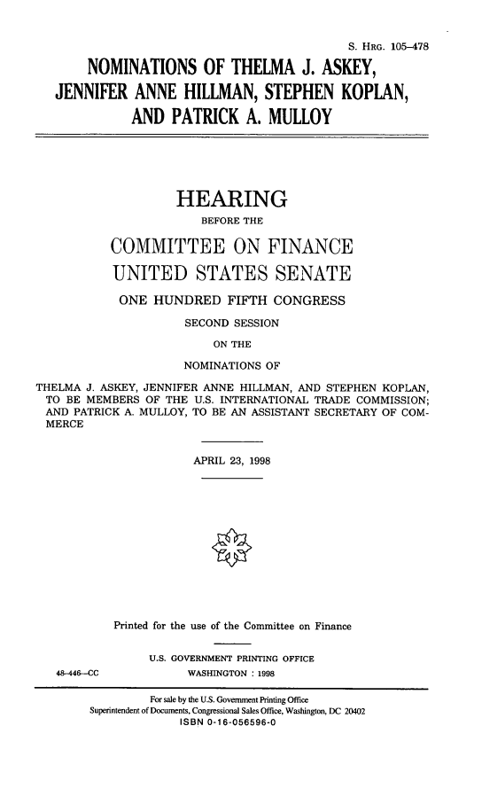 handle is hein.cbhear/nomstja0001 and id is 1 raw text is: S. HRG. 105-478
NOMINATIONS OF THELMA J. ASKEY,
JENNIFER ANNE HILLMAN, STEPHEN KOPLAN,
AND PATRICK A. MULLOY
HEARING
BEFORE THE
COMMITTEE ON FINANCE
UNITED STATES SENATE
ONE HUNDRED FIFTH CONGRESS
SECOND SESSION
ON THE
NOMINATIONS OF
THELMA J. ASKEY, JENNIFER ANNE HILLMAN, AND STEPHEN KOPLAN,
TO BE MEMBERS OF THE U.S. INTERNATIONAL TRADE COMMISSION;
AND PATRICK A. MULLOY, TO BE AN ASSISTANT SECRETARY OF COM-
MERCE
APRIL 23, 1998
Printed for the use of the Committee on Finance
U.S. GOVERNMENT PRINTING OFFICE
48-448--CC         WASHINGTON : 1998
For sale by the U.S. Government Printing Office
Superintendent of Documents, Congressional Sales Office, Washington, DC 20402
ISBN 0-16-056596-0


