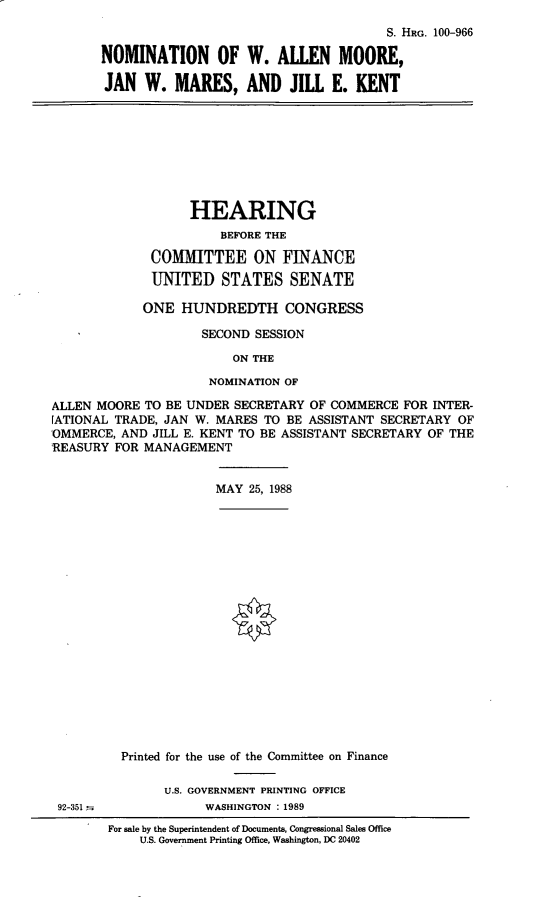 handle is hein.cbhear/nomwam0001 and id is 1 raw text is: S. HRG. 100-966
NOMINATION OF W. ALLEN MOORE,
JAN W. MARES, AND JILL E. KENT
HEARING
BEFORE THE
COMMITTEE ON FINANCE
UNITED STATES SENATE
ONE HUNDREDTH CONGRESS
SECOND SESSION
ON THE
NOMINATION OF
ALLEN MOORE TO BE UNDER SECRETARY OF COMMERCE FOR INTER-
[ATIONAL TRADE, JAN W. MARES TO BE ASSISTANT SECRETARY OF
OMMERCE, AND JILL E. KENT TO BE ASSISTANT SECRETARY OF THE
REASURY FOR MANAGEMENT
MAY 25, 1988
Printed for the use of the Committee on Finance
U.S. GOVERNMENT PRINTING OFFICE
92-351             WASHINGTON : 1989
For sale by the Superintendent of Documents, Congressional Sales Office
U.S. Government Printing Office, Washington, DC 20402


