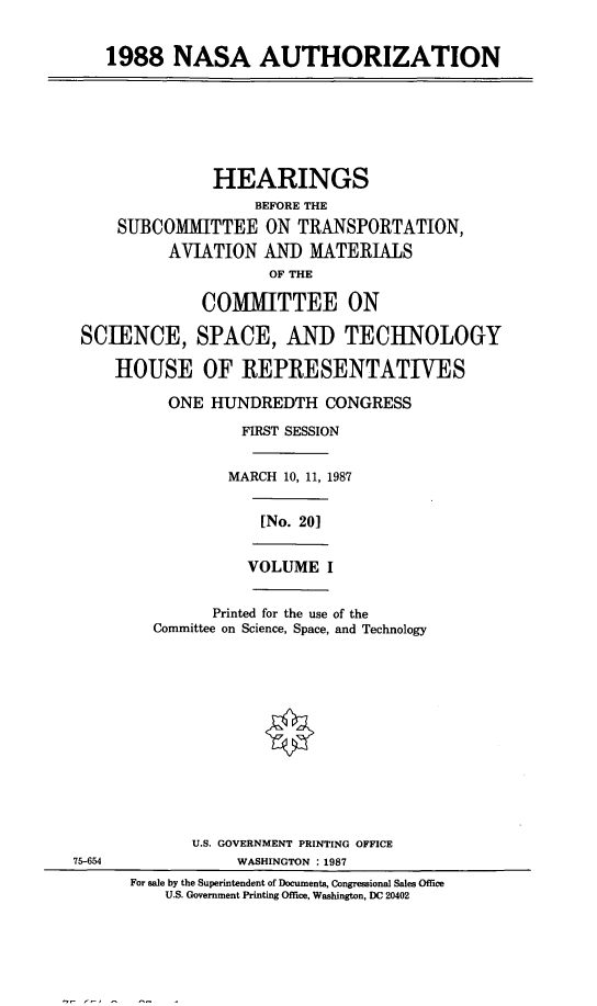 handle is hein.cbhear/nsath0001 and id is 1 raw text is: 1988 NASA AUTHORIZATION
HEARINGS
BEFORE THE
SUBCOMMITTEE ON TRANSPORTATION,
AVIATION AND MATERIALS
OF THE
COMIMITTEE ON
SCIENCE, SPACE, AND TECHNOLOGY
HOUSE OF REPRESENTATIVES
ONE HUNDREDTH CONGRESS
FIRST SESSION
MARCH 10, 11, 1987
[No. 20]
VOLUME I
Printed for the use of the
Committee on Science, Space, and Technology
U.S. GOVERNMENT PRINTING OFFICE
75-654               WASHINGTON  1987
For sale by the Superintendent of Documents, Congressional Sales Office
U.S. Government Printing Office, Washington, DC 20402


