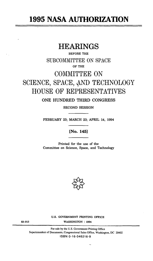 handle is hein.cbhear/nsauth0001 and id is 1 raw text is: 1995 NASA AUTHORIZATION

HEARINGS
BEFORE THE
SUBCOMMITTEE ON SPACE
OF THE
COMMITTEE ON
SCIENCE, SPACE,  .N TECHNOLOGY
HOUSE OF REPRESENTATIVES
ONE HUNDRED THIRD CONGRESS
SECOND SESSION
FEBRUARY 23; MARCH 23; APRIL 14, 1994

[No. 145]

Printed for the use of the
Committee on Science, Space, and Technology

U.S. GOVERNMENT PRINTING OFFICE
83-913                          WASHINGTON : 1994
For sale by the U.S. Government Printing Office
Superintendent of Documents, Congressional Sales Office, Washington, DC 20402
ISBN 0-16-046216-9


