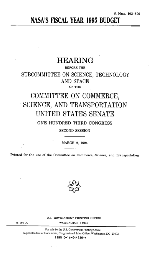 handle is hein.cbhear/nsfyv0001 and id is 1 raw text is: S. HRG. 103-509
NASA'S FISCAL YEAR 1995 BUDGET

HEARING
BEFORE THE
SUBCOMMITTEE ON SCIENCE, TECHNOLOGY
AND SPACE
OF THE
COMMITTEE ON COMMERCE,
SCIENCE, AND TRANSPORTATION
UNITED STATES SENATE
ONE HUNDRED THIRD CONGRESS
SECOND SESSION
MARCH 2, 1994
Printed for the use of the Committee on Commerce, Science, and Transportation

76-995 CC

U.S. GOVERNMENT PRINTING OFFICE
WASHINGTON : 1994

For sale by the U.S. Government Printing Office
Superintendent of Documents, Congressional Sales Office, Washington, DC 20402
ISBN 0-16-044280-X


