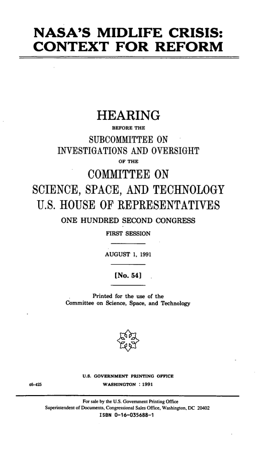 handle is hein.cbhear/nsmcr0001 and id is 1 raw text is: NASA'S MIDLIFE CRISIS:
CONTEXT FOR REFORM
HEARING
BEFORE THE
SUBCOMITTEE ON
INVESTIGATIONS AND OVERSIGHT
OF THE
COMMITTEE ON
SCIENCE, SPACE, AND TECHNOLOGY
U.S. HOUSE OF REPRESENTATIVES
ONE HUNDRED SECOND CONGRESS
FIRST SESSION
AUGUST 1, 1991
[No. 54]
Printed for the use of the
Committee on Science, Space, and Technology
U.S. GOVERNMENT PRINTING OFFICE
46-425             WASHINGTON : 1991
For sale by the U.S. Government Printing Office
Superintendent of Documents, Congressional Sales Office, Washington, DC 20402
ISBN 0-16-035688-1


