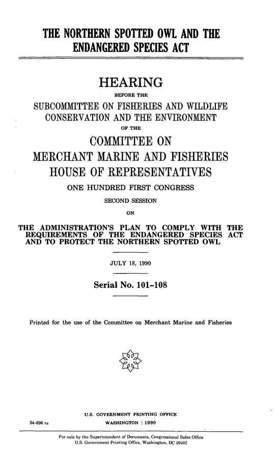 handle is hein.cbhear/nspoesa0001 and id is 1 raw text is: THE NORTHERN SPOTTED OWL AND THE
ENDANGERED SPECIES ACT
HEARING
BEFORE THE
SUBCOMMITTEE ON FISIERIES AND WILDLIFE
CONSERVATION AND THE ENVIRONMENT
OF THE
COMMITTEE ON
MERCHANT MARINE AN) FISHERIES
HOUSE OF REPRESENTATIVES
ONE HUNDRED FIRST CONGRESS
SECOND SESSION
ON
THE ADMINISTRATION'S PLAN TO COMPLY WITH THE
REQUIREMENTS OF THE ENDANGERED SPECIES ACT
AND TO PROTECT THE NORTHERN SPOTTED OWL
JULY 18, 1990
Serial No. 101-108
Printed for the use of the Committee on Merchant Marine and Fisheries
U.S. GOVERNMENT PRINTING OFFICE

WASHINGTON :1990

For sale by the Superintendent of Documents, Congressional Sales Office
U.S. Government Printing Office, Washington, DC 20402

34-696 s


