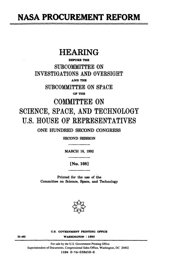 handle is hein.cbhear/nspr0001 and id is 1 raw text is: NASA PROCUREMENT REFORM
HEARING
BEFORE THE
SUBCOMMITTEE ON
INVESTIGATIONS AND OVERSIGHT
AND THE
SUBCOMITTEE ON SPACE
OF THE
COMMITTEE ON
SCIENCE, SPACE, AND TECHNOLOGY
U.S. HOUSE OF REPRESENTATIVES
ONE HUNDRED SECOND CONGRESS
SECOND SESSION
MARCH 18, 1992
[No. 1081
Printed for the use of the
Committee on Science, Space, and Technology
U.S. GOVERNMENT PRINTING OFFICE
5&-48               WASHINGTON : 1992
For sale by the U.S. Government Printing Office
Superintendent of Documents, Congressional Sales Office, Washington, DC 20402
ISBN 0-16-038650-0


