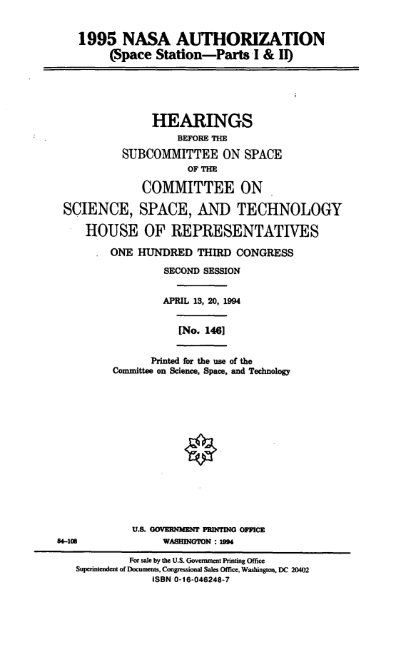 handle is hein.cbhear/nsspst0001 and id is 1 raw text is: 1995 NASA AUTHORIZATION
(Space Station-Parts I & I)
HEARINGS
BEFORE THE
SUBCOMMITTEE ON SPACE
OF THE
COMMITTEE ON
SCIENCE, SPACE, AND TECHNOLOGY
HOUSE OF REPRESENTATIVES
ONE HUNDRED THIRD CONGRESS
SECOND SESSION
APRIL 13, 20, 1994
[No. 146]
Printed for the use of the
Committee on Science, Space, and Technology
U.S. OOVERNIENT PRINTING OFFICE
84-108               WASHINGTON :104
For sale by the U.S. Government Printing Office
Superintendent of Documents, Congressional Sales Office, Washington, DC 20402
ISBN 0-16-046248-7


