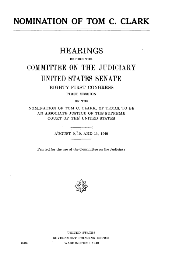 handle is hein.cbhear/ntcc0001 and id is 1 raw text is: 




NOMINATION OF TOM C. CLARK


             HEARINGS
                 BEFORE THE

  COMMITTEE ON THE JUDICIARY


       UNITED   STATES   SENATE

          EIGHTY-FIRST CONGRESS
               FIRST SESSION

                  ON THE

   NOMINATION OF TOM C. CLARK, OF TEXAS, TO BE
      AN ASSOCIATE JUSTICE OF THE SUPREME
         COURT OF THE UNITED STATES



           AUGUST 9, 10, AND 11, 1949



      Printed for the use of the Committee on the Judiciary




















                UNITED STATES
           GOVERNMENT PRINTING OFFICE
95165          WASHINGTON : 1949


