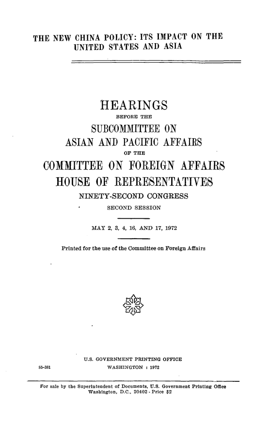 handle is hein.cbhear/nwchnaply0001 and id is 1 raw text is: 




THE  NEW  CHINA  POLICY: ITS IMPACT   ON THE
          UNITED  STATES  AND  ASIA








                HEARINGS
                    BEFORE THE

              SUBCOMMITTEE ON

        ASIAN   AND  PACIFIC   AFFAIRS
                      OF THE

  COMMITTEE ON FOREIGN AFFAIRS

     HOUSE OF REPRESENTATIVES

           NINETY-SECOND   CONGRESS

                  SECOND SESSION


              MAY 2, 3, 4, 16, AND 17, 1972


       Printed for the use of the Committee on Foreign Affairs
















            U.S. GOVERNMENT PRINTING OFFICE
 85-381           WASHINGTON : 1972


 For sale by the Superintendent of Documents, U.S. Government Printing Office
             Washington, D.C., 20402 - Price $2


