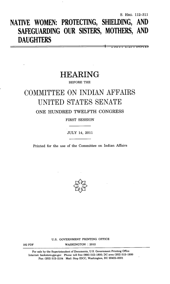 handle is hein.cbhear/nwpss0001 and id is 1 raw text is: 




NATIVE WOMEN:

   SAFEGUARDING

   DAUGHTERS


                         S. FIRG. 112-311

PROTECTING, SHIELDING, AND

OUR SISTERS, MOTHERS, AND


I  ...-~


                HEARING
                   BEFORE THE


 COMMITTEE ON INDIAN AFFAIRS

      UNITED STATES SENATE

      ONE  HUNDRED   TWELFTH CONGRESS

                  FIRST SESSION


                  JULY 14, 2011


    Printed for the use of the Committee on Indian Affairs






















            U.S. GOVERNMENT PRINTING OFFICE
182 PDF           WASHINGTON : 2012
    For sale by the Superintendent of Documents, U.S. Government Printing Office
  Internet: bookstore.gpo.gov Phone: toll free (866) 512-1800; DC area (202) 512-1800
       Fax: (202) 512-2104 Mail: Stop IDCC, Washington, DC 20402-0001


