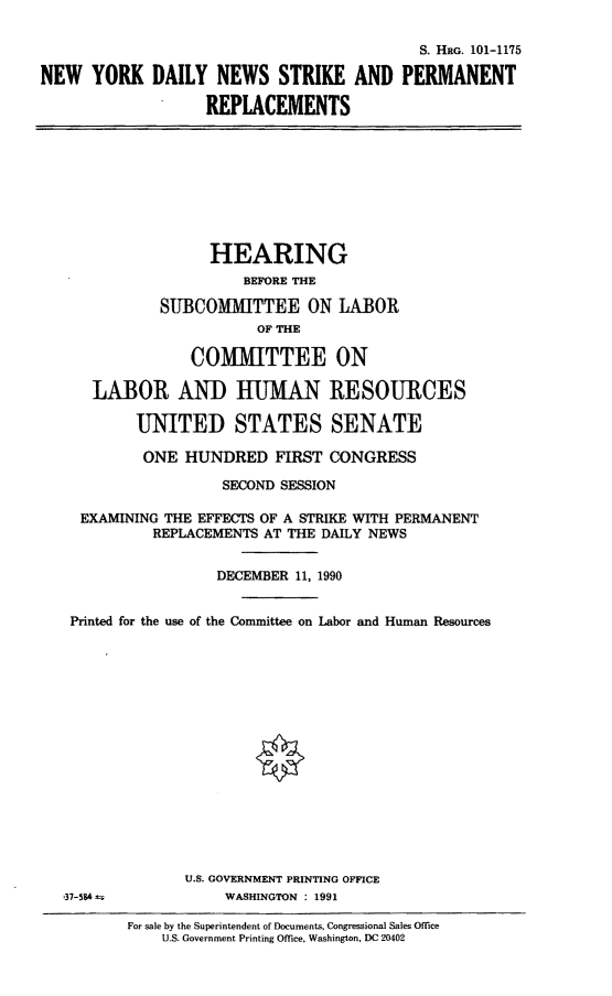 handle is hein.cbhear/nydnspr0001 and id is 1 raw text is: S. HRG, 101-1175
NEW YORK DAILY NEWS STRIKE AND PERMANENT
REPLACEMENTS

HEARING
BEFORE THE
SUBCOMMITTEE ON LABOR
OF THE
COMMITTEE ON
LABOR AND HUMAN RESOURCES
UNITED STATES SENATE

ONE HUNDRED FIRST CONGRESS
SECOND SESSION
EXAMINING THE EFFECTS OF A STRIKE WITH PERMANENT
REPLACEMENTS AT THE DAILY NEWS
DECEMBER 11, 1990
Printed for the use of the Committee on Labor and Human Resources
U.S. GOVERNMENT PRINTING OFFICE
37-584 a                  WASHINGTON : 1991
For sale by the Superintendent of Documents, Congressional Sales Office
U.S. Government Printing Office. Washington, DC 20402


