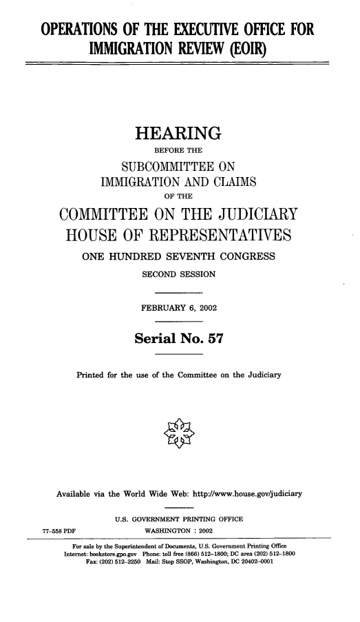 handle is hein.cbhear/oeoir0001 and id is 1 raw text is: OPERATIONS OF THE EXECUTIVE OFFICE FOR
IMMIGRATION REVIEW (EOIR)

HEARING
BEFORE THE
SUBCOMMITTEE ON
IMMIGRATION AND CLAIMS
OF THE
COMMITTEE ON THE JUDICIARY
HOUSE OF REPRESENTATIVES
ONE HUNDRED SEVENTH CONGRESS
SECOND SESSION
FEBRUARY 6, 2002
Serial No. 57
Printed for the use of the Committee on the Judiciary
Available via the World Wide Web: http://www.house.gov/judiciary

77-558 PDF

U.S. GOVERNMENT PRINTING OFFICE
WASHINGTON : 2002

For sale by the Superintendent of Documents, U.S. Government Printing Office
Internet: bookstore.gpo.gov Phone: toll free (866) 512-1800; DC area (202) 512-1800
Fax: (202) 512-2250 Mail: Stop SSOP, Washington, DC 20402-0001



