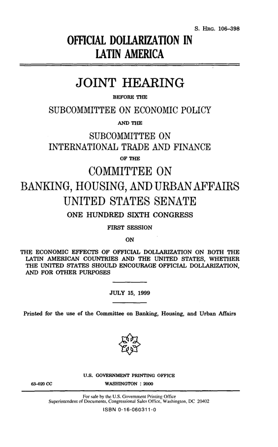 handle is hein.cbhear/ofdla0001 and id is 1 raw text is: S. HRG. 106-398
OFFICIAL DOLLARIZATION IN
lATIN AMERICA
JOINT HEARING
BEFORE THE
SUBCOMMITTEE ON ECONOMIC POLICY
AND THE
SUBCOMMITTEE ON
INTERNATIONAL TRADE AND FINANCE
OF THE
COMMITTEE ON
BANKING, HOUSING, AND URBAN AFFAIRS
UNITED STATES SENATE
ONE HUNDRED SIXTH CONGRESS
FIRST SESSION
ON
THE ECONOMIC EFFECTS OF OFFICIAL DOLLARIZATION ON BOTH THE
LATIN AMERICAN COUNTRIES AND THE UNITED STATES, WHETHER
THE UNITED STATES SHOULD ENCOURAGE OFFICIAL DOLLARIZATION,
AND FOR OTHER PURPOSES
JULY 15, 1999
Printed for the use of the Committee on Banking, Housing, and Urban Affairs
0
U.S. GOVERNMENT PRINTING OFFICE
63-020 CC           WASHINGTON : 2000
For sale by the U.S. Government Printing Office
Superintendent of Documents, Congressional Sales Office, Washington, DC 20402
ISBN 0-16-060311-0


