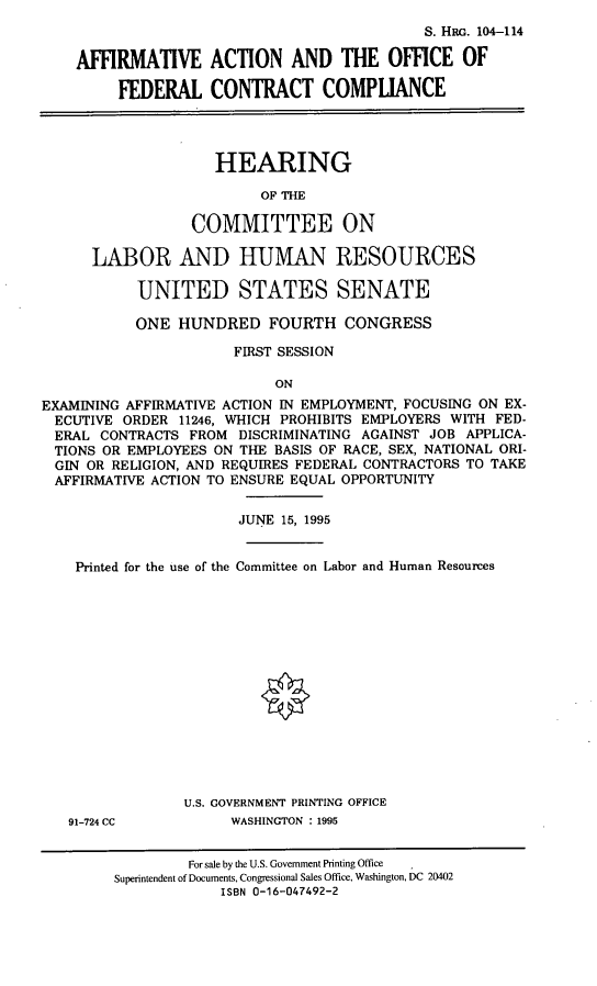 handle is hein.cbhear/ofedcc0001 and id is 1 raw text is: S. HRG. 104-114
AFFIRMATIVE ACTION AND THE OFFICE OF
FEDERAL CONTRACT COMPLIANCE
HEARING
OF THE
COMMITTEE ON
LABOR AND HUMAN RESOURCES
UNITED STATES SENATE
ONE HUNDRED FOURTH CONGRESS
FIRST SESSION
ON
EXAMINING AFFIRMATIVE ACTION IN EMPLOYMENT, FOCUSING ON EX-
ECUTIVE ORDER 11246, WHICH PROHIBITS EMPLOYERS WITH FED-
ERAL CONTRACTS FROM DISCRIMINATING AGAINST JOB APPLICA-
TIONS OR EMPLOYEES ON THE BASIS OF RACE, SEX, NATIONAL ORI-
GIN OR RELIGION, AND REQUIRES FEDERAL CONTRACTORS TO TAKE
AFFIRMATIVE ACTION TO ENSURE EQUAL OPPORTUNITY
JUNE 15, 1995
Printed for the use of the Committee on Labor and Human Resources
U.S. GOVERNMENT PRINTING OFFICE
91-724 CC          WASHINGTON : 1995
For sale by the U.S. Government Printing Office
Superintendent of Documents, Congressional Sales Office, Washington, DC 20402
ISBN 0-16-047492-2


