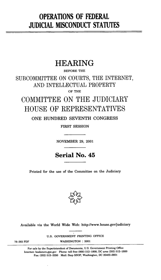 handle is hein.cbhear/ofjms0001 and id is 1 raw text is: OPERATIONS OF FEDERAL
JUDICIAL MISCONDUCT STATUTES
HEARING
BEFORE THE
SUBCOMMITTEE ON COURTS, THE INTERNET,
AND INTELLECTUAL PROPERTY
OF THE
COMMITTEE ON THE JUDICIARY
HOUSE OF REPRESENTATIVES
ONE HUNDRED SEVENTH CONGRESS
FIRST SESSION
NOVEMBER 29, 2001
Serial No. 45
Printed for the use of the Committee on the Judiciary
Available via the World Wide Web: http-/www.house.gov/judiciary
U.S. GOVERNMENT PRINTING OFFICE
76-383 PDF            WASHINGTON : 2001
For sale by the Superintendent of Documents, U.S. Government Printing Office
Internet: bookstore.gpo.gov Phone: toll free (866) 512-1800; DC area (202) 512-1800
Fax: (202) 512-2250 Mail: Stop SSOP, Washington, DC 20402-0001


