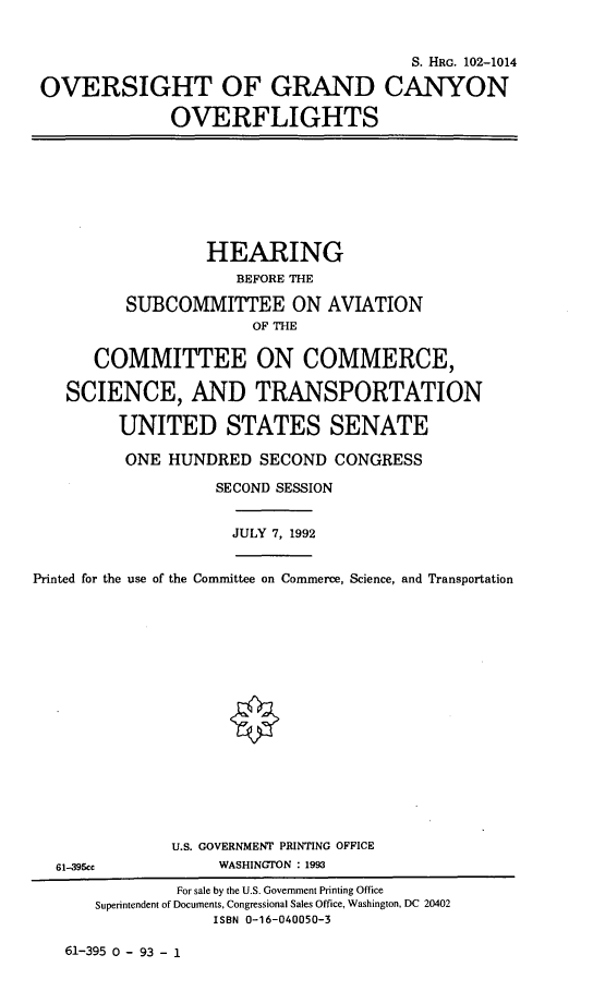handle is hein.cbhear/ogcovf0001 and id is 1 raw text is: 


                                       S. HRG. 102-1014

OVERSIGHT OF GRAND CANYON

              OVERFLIGHTS


               HEARING
                  BEFORE THE

      SUBCOMMITTEE ON AVIATION
                   OF THE


   COMMITTEE ON COMMERCE,

SCIENCE, AND TRANSPORTATION

     UNITED STATES SENATE

     ONE   HUNDRED  SECOND  CONGRESS

                SECOND SESSION


JULY 7, 1992


Printed for the use of the Committee on Commerce, Science, and Transportation


61-395cc


U.S. GOVERNMENT PRINTING OFFICE
     WASHINGTON : 1993


61-395 0 - 93 - 1


        For sale by the U.S. Government Printing Office
Superintendent of Documents, Congressional Sales Office, Washington, DC 20402
            ISBN 0-16-040050-3


