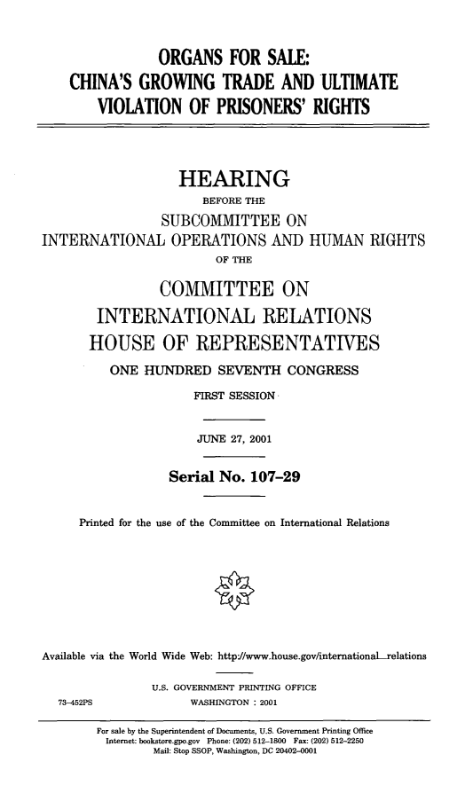 handle is hein.cbhear/ognsl0001 and id is 1 raw text is: ORGANS FOR SALE:
CHINA'S GROWING TRADE AND ULTIMATE
VIOLATION OF PRISONERS' RIGHTS
HEARING
BEFORE THE
SUBCOMMITTEE ON
INTERNATIONAL OPERATIONS AND HUMAN RIGHTS
OF THE
COMMITTEE ON
INTERNATIONAL RELATIONS
HOUSE OF REPRESENTATIVES
ONE HUNDRED SEVENTH CONGRESS
FIRST SESSION
JUNE 27, 2001
Serial No. 107-29
Printed for the use of the Committee on International Relations
Available via the World Wide Web: http-//www.house.gov/internationaLrelations
U.S. GOVERNMENT PRINTING OFFICE
73-452PS        WASHINGTON : 2001

For sale by the Superintendent of Documents, U.S. Government Printing Office
Internet: bookstore.gpo.gov Phone: (202) 512-1800 Fax: (202) 512-2250
Mail: Stop SSOP, Washington, DC 20402-0001


