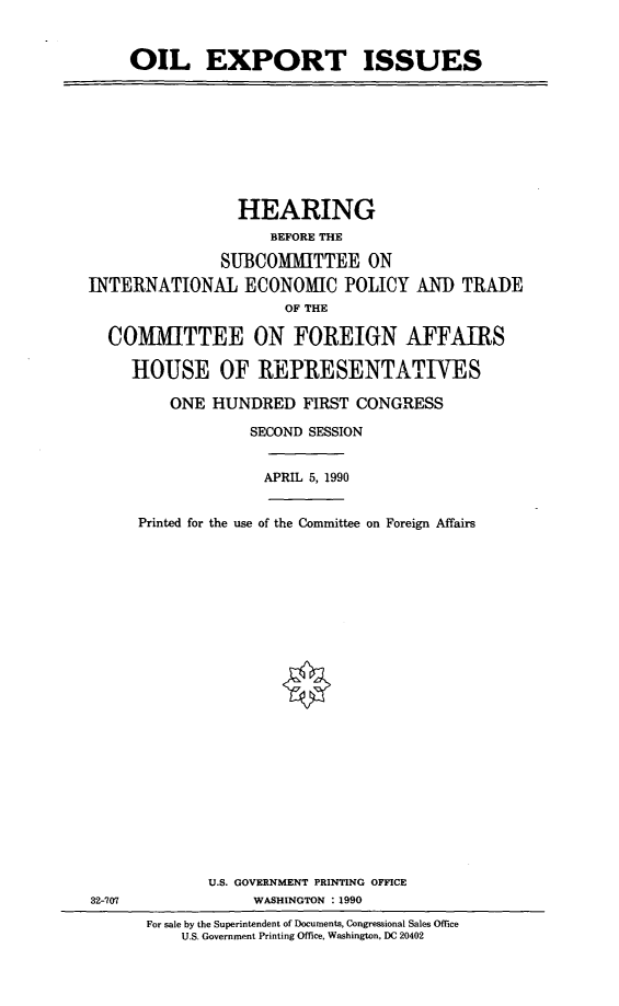 handle is hein.cbhear/oilexpi0001 and id is 1 raw text is: OIL EXPORT ISSUES

HEARING
BEFORE THE
SUBCOMMITTEE ON
INTERNATIONAL ECONOMIC POLICY AND TRADE
OF THE
COMMITTEE ON FOREIGN AFFAIRS
HOUSE OF REPRESENTATIVES
ONE HUNDRED FIRST CONGRESS
SECOND SESSION
APRIL 5, 1990
Printed for the use of the Committee on Foreign Affairs

U.S. GOVERNMENT PRINTING OFFICE
WASHINGTON : 1990

32-707

For sale by the Superintendent of Documents, Congressional Sales Office
U.S. Government Printing Office, Washington, DC 20402


