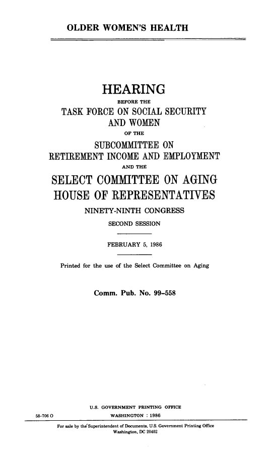 handle is hein.cbhear/olwmhea0001 and id is 1 raw text is: 


OLDER WOMEN'S HEALTH


             HEARING
                BEFORE THE
   TASK FORCE ON SOCIAL SECURITY
              AND WOMEN
                  OF THE

           SUBCOMMITTEE ON
RETIREMENT INCOME AND EMPLOYMENT
                 AND THE

 SELECT COMMITTEE ON AGING

 HOUSE OF REPRESENTATIVES


            NINETY-NINTH CONGRESS
                 SECOND SESSION


                 FEBRUARY 5, 1986


      Printed for the use of the Select Committee on Aging



              Comm. Pub. No. 99-558














              U.S. GOVERNMENT PRINTING OFFICE
58-7060           WASHINGTON : 1986
     For sale by theSuperintendent of Documents, U.S. Government Printing Office
                  Washington, DC 20402


