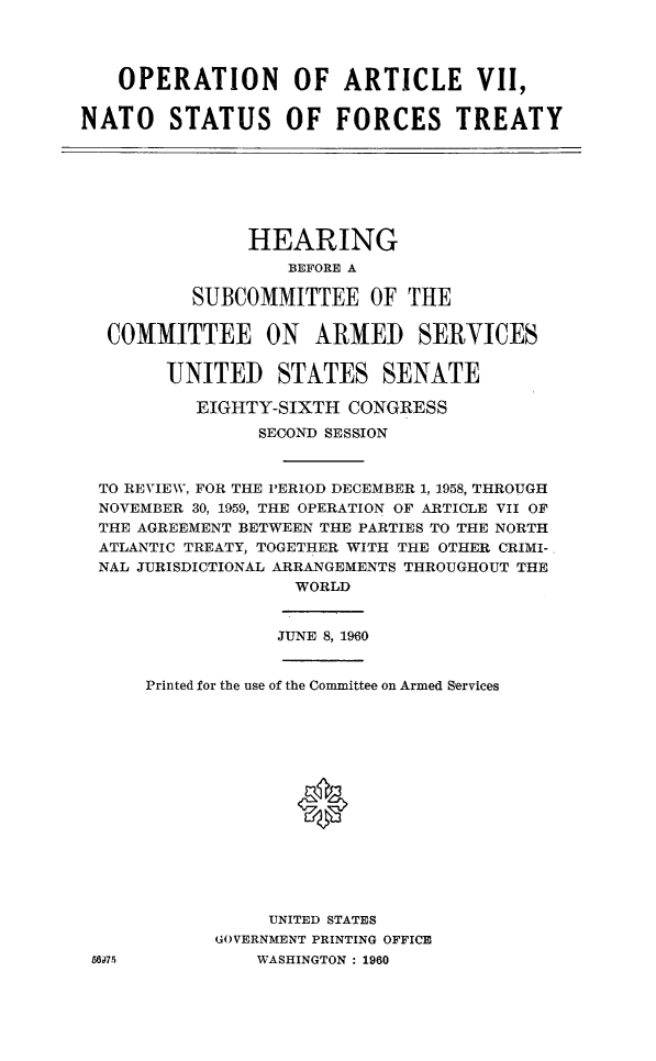 handle is hein.cbhear/opartsfc0001 and id is 1 raw text is: 




   OPERATION OF ARTICLE VII,


NATO STATUS OF FORCES TREATY


     HEARING
         BEFORE A

SUBCOMMITTEE OF THE


COMMITTEE ON ARMED SERVICES

       UNITED STATES SENATE

         EIGHTY-SIXTH CONGRESS

               SECOND SESSION



 TO REVIEW, FOR THE PERIOD DECEMBER 1, 1958, THROUGH
 NOVEMBER 30, 1959, THE OPERATION OF ARTICLE VII OF
 THE AGREEMENT BETWEEN THE PARTIES TO THE NORTH
 ATLANTIC TREATY, TOGETHER WITH THE OTHER CRIMI-
 NAL JURISDICTIONAL ARRANGEMENTS THROUGHOUT THE
                  WORLD


                  JUNE 8, 1960


     Printed for the use of the Committee on Armed Services









                  0





                UNITED STATES
           GOVERNMENT PRINTING OFFICE
5675           WASHINGTON : 1960


