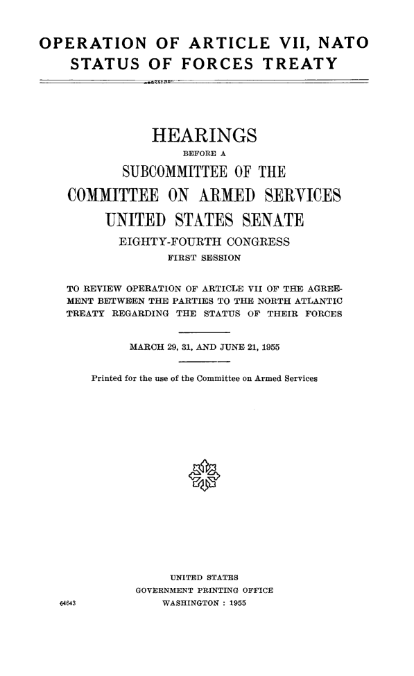 handle is hein.cbhear/opaviint0001 and id is 1 raw text is: 



OPERATION OF ARTICLE VII, NATO

    STATUS OF FORCES TREATY


            HEARINGS
                BEFORE A

        SUBCOMMITTEE OF THE

COMMITTEE ON ARMED SERVICES


      UNITED STATES SENATE

      EIGHTY-FOURTH CONGRESS
              FIRST SESSION


TO REVIEW OPERATION OF ARTICLE VII OF THE AGREE-
MENT BETWEEN THE PARTIES TO THE NORTH ATLANTIC
TREATY REGARDING THE STATUS OF THEIR FORCES


         MARCH 29, 31, AND JUNE 21, 1955


    Printed for the use of the Committee on Armed Services




















              UNITED STATES
          GOVERNMENT PRINTING OFFICE
1643         WASHINGTON : 1955


