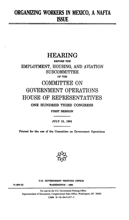 handle is hein.cbhear/orgwmx0001 and id is 1 raw text is: ORGANIZING WORKERS IN MEXICO, A NAFTA
ISSUE

HEARING
BEFORE THE
EMPLOYMENT, HOUSING, AND AVIATION
SUBCOMMITTEE
OF THE
COMMITTEE ON
GOVERNMENT OPERATIONS
HOUSE OF REPRESENTATIVES
ONE HUNDRED THIRD CONGRESS
FIRST SESSION
JULY 15, 1993
Printed for the use of the Committee on Government Operations

U.S. GOVERNMENT PRINTING OFFICE
WASHINGTON : 1993

71-79 CC

For sale by the U.S. Government Printing Office
Superintendent of Documents, Congressional Sales Office, Washington, DC 20402
ISBN 0-16-041457-1


