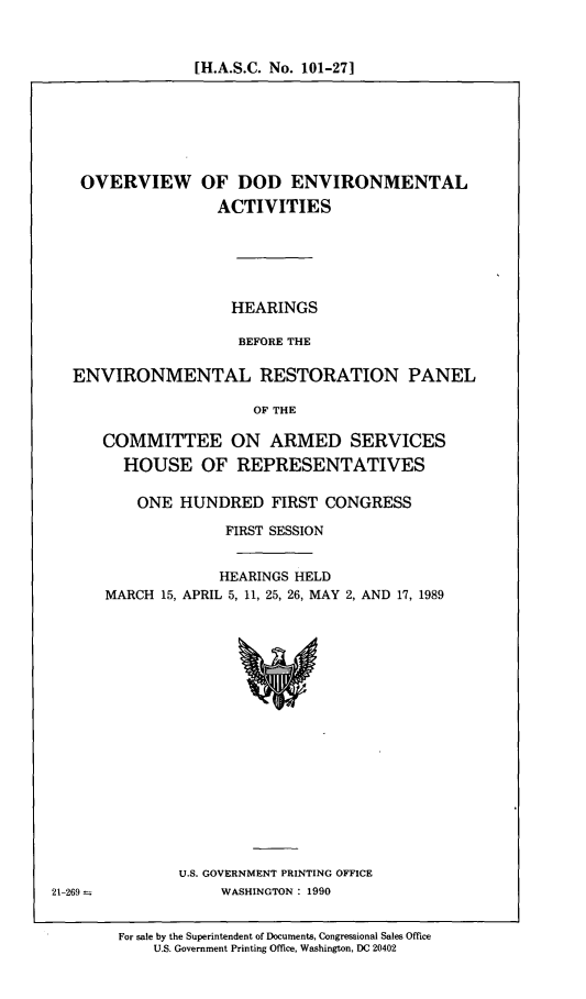 handle is hein.cbhear/ovdodena0001 and id is 1 raw text is: [H.A.S.C. No. 101-271

OVERVIEW OF DOD ENVIRONMENTAL
ACTIVITIES
HEARINGS
BEFORE THE
ENVIRONMENTAL RESTORATION PANEL
OF THE
COMMITTEE ON ARMED SERVICES
HOUSE OF REPRESENTATIVES
ONE HUNDRED FIRST CONGRESS
FIRST SESSION
HEARINGS HELD
MARCH 15, APRIL 5, 11, 25, 26, MAY 2, AND 17, 1989
U.S. GOVERNMENT PRINTING OFFICE
21-269 -         WASHINGTON : 1990

For sale by the Superintendent of Documents, Congressional Sales Office
U.S. Government Printing Office, Washington, DC 20402


