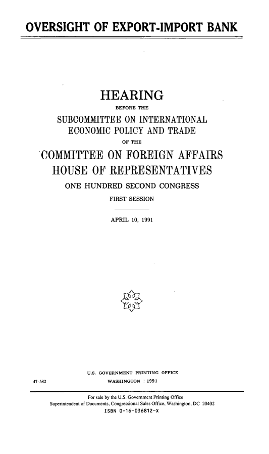 handle is hein.cbhear/oveximp0001 and id is 1 raw text is: OVERSIGHT OF EXPORT-IMPORT BANK

HEARING
BEFORE THE
SUBCOMMITTEE ON INTERNATIONAL
ECONOMIC POLICY AND TRADE
OF THE
COMMITTEE ON FOREIGN AFFAIRS
HOUSE OF REPRESENTATIVES
ONE HUNDRED SECOND CONGRESS
FIRST SESSION
APRIL 10, 1991
U.S. GOVERNMENT PRINTING OFFICE
47-582                 WASHINGTON : 1991
For sale by the U.S. Government Printing Office
Superintendent of Documents, Congressional Sales Office, Washington, DC 20402
ISBN 0-16-036812-x


