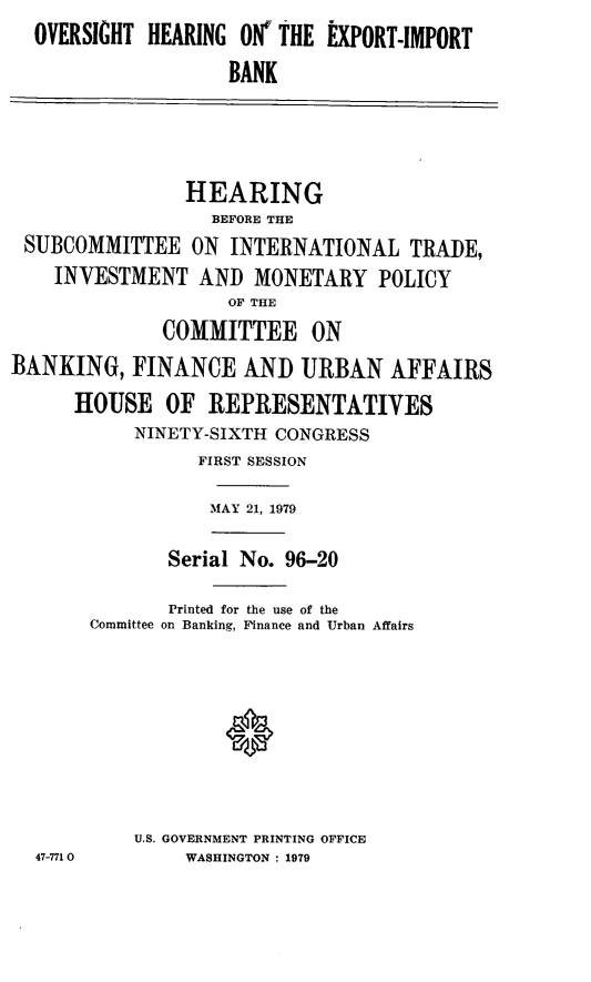 handle is hein.cbhear/ovheib0001 and id is 1 raw text is: OVERSIGHT HEARING ON' THE EXPORT-IMPORT
BANK
HEARING
BEFORE THE
SUBCOMMITTEE ON INTERNATIONAL TRADE,
INVESTMENT AND MONETARY POLICY
OF THE
COMMITTEE ON
BANKING, FINANCE AND URBAN AFFAIRS
HOUSE OF REPRESENTATIVES
NINETY-SIXTH CONGRESS
FIRST SESSION
MAY 21, 1979
Serial No. 96-20
Printed for the use of the
Committee on Banking, Finance and Urban Affairs
U.S. GOVERNMENT PRINTING OFFICE
47-771 0     WASHINGTON : 1979


