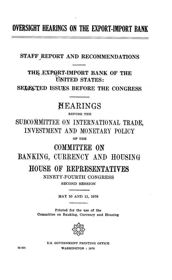 handle is hein.cbhear/ovhexib0001 and id is 1 raw text is: 



OVERSIGHT HEARINGS ON THE EXPORT-IMPORT BANK



  STAFF  REPORT  AND RECOMMENDATIONS

     TH  ,EXPqRT-IMPORT BANK  OF THE
             L*ITED  STATES:
 SEDY'TED  ISSUES BEFORE  THE  CONGRESS


              fIEARINGS
                 BEFORE THE
 SUBCOMMITTEE  ON  INTERNATIONAL  TRADE,
    INVESTMENT  AND  MONETARY   POLICY
                   OF THE


BANKING,


7W-015


COMMITTEE ON
CURRENCY AND HOUSING


ROUSE   OF  REPRESENTATIVES
    NINETY-FOURTH CONGRESS
          SECOND SESSION

          MAY 10 AND 11, 1976

        Printed for the use of the
   Committee on Banking, Currency and Housing



      U.S. GOVERNMENT PRINTING OFFICE
          WASHINGTON : 1976


