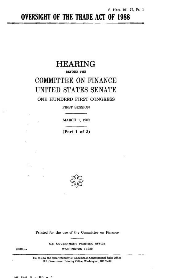 handle is hein.cbhear/ovrta0001 and id is 1 raw text is: S. HRG. 101-77, Pt. 1
OVERSIGHT OF THE TRADE ACT OF 1988

HEARING
BEFORE THE
COMMITTEE ON FINANCE
UNITED STATES SENATE
ONE HUNDRED FIRST CONGRESS
FIRST SESSION
MARCH 1, 1989
(Part 1 of 3)

98-845 -.

Printed for the use of the Committee on Finance
U.S. GOVERNMENT PRINTING OFFICE
WASHINGTON :1989
For sale by the Superintendent of Documents, Congressional Sales Office
U.S. Government Printing Office, Washington, DC 20402

no ur n _ on - 1


