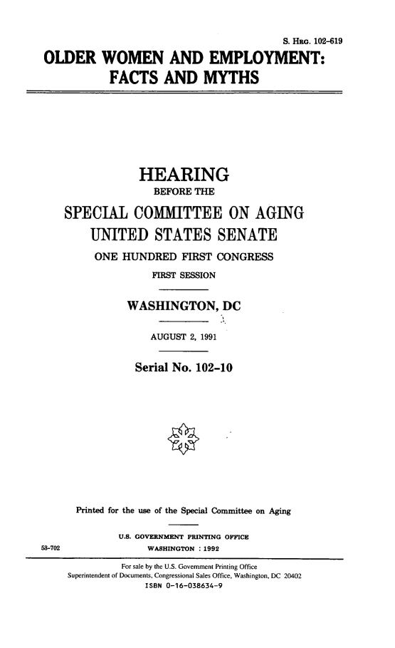 handle is hein.cbhear/owemp0001 and id is 1 raw text is: 


                                         S. HRG. 102-619

OLDER WOMEN AND EMPLOYMENT:

            FACTS AND MYTHS








                 HEARING
                   BEFORE THE

    SPECIAL COMMITTEE ON AGING

        UNITED STATES SENATE

        ONE   HUNDRED   FIRST CONGRESS

                   FIRST SESSION


               WASHINGTON, DC


                   AUGUST 2, 1991


                Serial No. 102-10













      Printed for the use of the Special Committee on Aging

             U.S. GOVERNMENT PRINTING OFFICE
53-702            WASHINGTON :1992

              For sale by the U.S. Government Printing Office
     Superintendent of Documents, Congressional Sales Office, Washington, DC 20402
                  ISBN 0-16-038634-9


