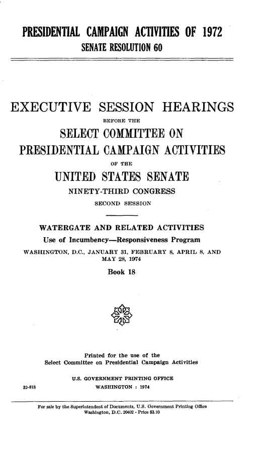 handle is hein.cbhear/pcmpnact0001 and id is 1 raw text is: 


PRESIDENTIAL CAMPAIGN ACTIVITIES OF 1972

              SENATE RESOLUTION 60


EXECt




  PRESI]


JTIVE SESSION HEARING
            BEFORE THE

  SELECT COMMITTEE ON

DENTIAL CAMPAIGN ACTIVITIES
             OF THE

UNITED STATES SENATE
   NINETY-THIRD CONGRESS
          SECOND SESSION


S


    WATERGATE AND RELATED ACTIVITIES
    Use of Incumbency-Responsiveness Program
WASHINGTON, D.C., JANUARY 31, FEBRUARY 8, APRIL 8, AND
                  MAY 28, 1974

                    Book 18









              Printed for the use of the
     Select Committee on Presidential Campaign Activities


U.S. GOVERNMENT PRINTING OFFICE
     WASHINGTON : 1974


32-818


For sale by the Superintendent of Documents, U.S. Government Printing Office
           Washington, D.C. 20402 - Price $3.10


