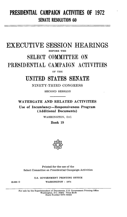 handle is hein.cbhear/pcmpnactvs0001 and id is 1 raw text is: 


  PRESIDENTIAL CAMPAIGN ACTIVITIES OF 1972

                SENATE RESOLUTION 60






EXECUTIVE SESSION HEARINGS
                     BEFORE THE

          SELECT COMMITTEE ON

 PRESIDENTIAL CAMPAIGN ACTIVITIES
                       OF THE

         UNITED STATES SENATE
             NINETY-THIRD CONGRESS
                   SECOND SESSION


      WATERGATE AND RELATED ACTIVITIES
      Use of Incumbency-Responsiveness Program
               (Additional Documents)
                  WASHINGTON, D.C.
                      Book 19






                      0




                  Printed for the use of the
         Select Committee on Presidential Campaign Activities

              U.S. GOVERNMENT PRINTING OFFICE
  32-818 0         WASHINGTON: 1974

      For sale by the Superintendent of Documents, U.S. Government Printing Office
                 Washington, D.C. 20402 - Price $5.05
                   Stock Number 5270-02452


