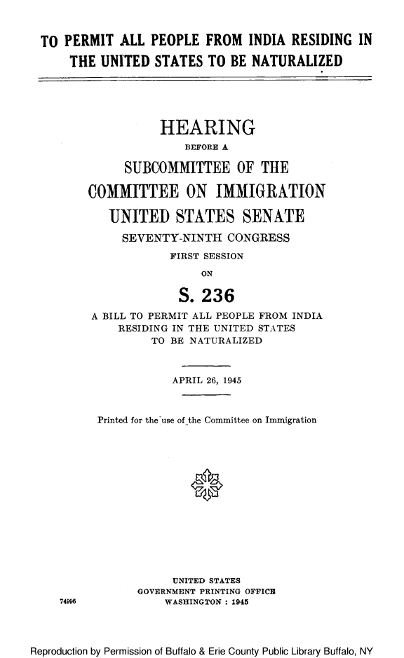 handle is hein.cbhear/perallindr0001 and id is 1 raw text is: TO PERMIT ALL PEOPLE FROM INDIA RESIDING IN
THE UNITED STATES TO BE NATURALIZED
HEARING
BEFORE A
SUBCOMMITTEE OF THE
COMMITTEE ON IMMIGRATION
UNITED STATES SENATE
SEVENTY-NINTH CONGRESS
FIRST SESSION
ON
S. 236
A BILL TO PERMIT ALL PEOPLE FROM INDIA
RESIDING IN THE UNITED STATES
TO BE NATURALIZED
APRIL 26, 1945
Printed for the use of the Committee on Immigration
0
UNITED STATES
GOVERNMENT PRINTING OFFICE
74996          WASHINGTON : 1945

Reproduction by Permission of Buffalo & Erie County Public Library Buffalo, NY


