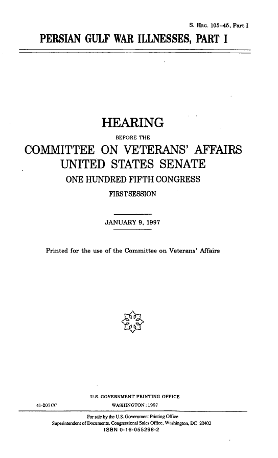 handle is hein.cbhear/pgwi0001 and id is 1 raw text is: S. HRG. 105-45, Part I
PERSIAN GULF WAR ILLNESSES, PART I

HEARING

BEFORE THE
COMMITTEE ON VETERANS' AFFAIRS
UNITED STATES SENATE
ONE HUNDRED FIFTH CONGRESS
FIRSTSESSION
JANUARY 9, 1997
Printed for the use of the Committee on Veterans' Affairs
U.S. GOVERNMENT PRINTING OFFICE
41-207 CC          WASHINGTON: 1997

For sale by the U.S. Government Printing Office
Superintendent of Documents, Congressional Sales Office, Washington, DC 20402
ISBN 0-16-055298-2


