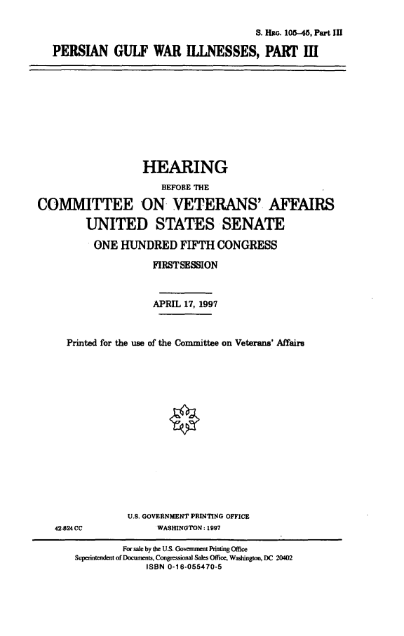 handle is hein.cbhear/pgwiii0001 and id is 1 raw text is: S. 1-1G. 105-45, Part III
PERSIAN GULF WAR ILESSES, PART III

HEARING
BEFORE THE
COMMITTEE ON VETERANS' AFFAIRS
UNITED STATES SENATE
ONE HUNDRED FIFTH CONGRESS
FIRSTSESSION
APRIL 17, 1997
Printed for the use of the Committee on Veterans' Affairs

U.S. GOVERNMENT PRINTING OFFICE
WASHINGTON: 1997

42-824 CC

For sale by the U.S. Government Printing Office
Superintendent of Docunments, Congressional Sales Office, Washington, DC 20402
ISBN 0-16-055470-5



