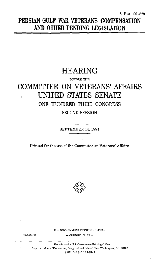 handle is hein.cbhear/pgwvc0001 and id is 1 raw text is: S. HRG. 103-829
PERSIAN GULF WAR VETERANS' COMPENSATION
AND OTHER PENDING LEGISLATION

HEARING
BEFORE THE
COMMITTEE ON VETERANS' AFFAIRS
UNITED STATES SENATE
ONE HUNDRED THIRD CONGRESS
SECOND SESSION
SEPTEMBER 14, 1994
Printed for the use of the Committee on Veterans' Affairs
U.S. GOVERNMENT PRINTING OFFICE
83-528 CC             WASHINGTON: 1994
For sale by the U.S. Government Printing Office
Superintendent of Documents, Congressional Sales Office, Washington, DC 20402
ISBN 0-16-046268-1


