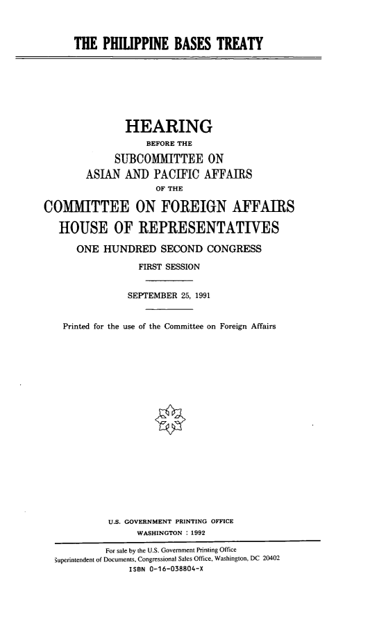handle is hein.cbhear/phlbt0001 and id is 1 raw text is: THE PHILIPPINE BASES TREATY

HEARING
BEFORE THE
SUBCOMMITTEE ON
ASIAN AND PACIFIC AFFAIRS
OF THE
COMMITTEE ON FOREIGN AFFAIRS
HOUSE OF REPRESENTATIVES
ONE HUNDRED SECOND CONGRESS
FIRST SESSION
SEPTEMBER 25, 1991
Printed for the use of the Committee on Foreign Affairs
U.S. GOVERNMENT PRINTING OFFICE
WASHINGTON : 1992
For sale by the U.S. Government Printing Office
3uperintendent of Documents, Congressional Sales Office, Washington, DC 20402
ISBN 0-16-038804-X


