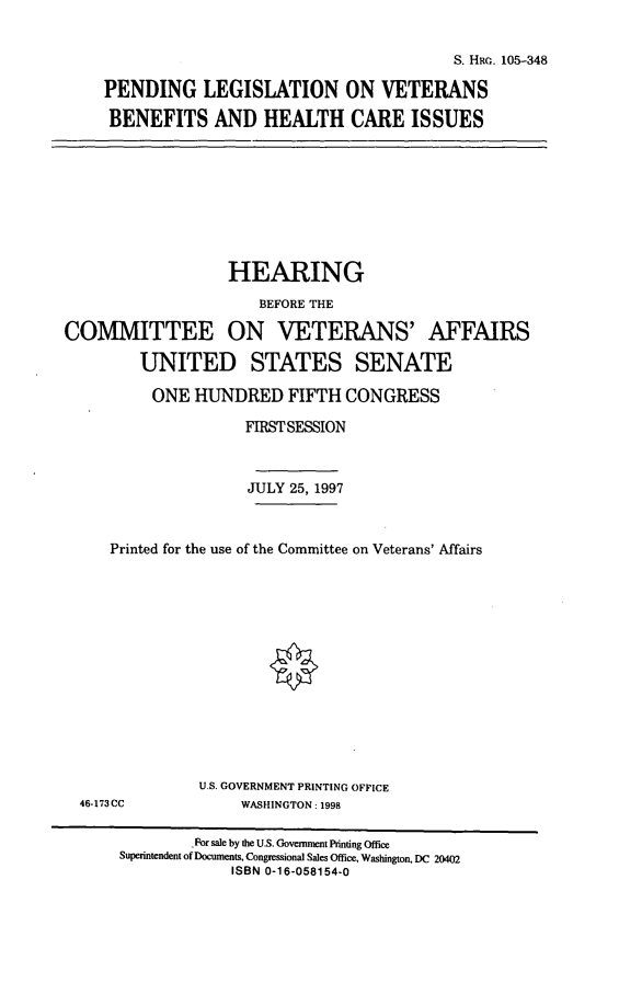 handle is hein.cbhear/plvbh0001 and id is 1 raw text is: S. HEG. 105-348
PENDING LEGISLATION ON VETERANS
BENEFITS AND HEALTH CARE ISSUES

HEARING
BEFORE THE
COMMITTEE ON VETERANS' AFFAIRS
UNITED STATES SENATE
ONE HUNDRED FIFTH CONGRESS
FIRST SESSION
JULY 25, 1997
Printed for the use of the Committee on Veterans' Affairs

46-173CC

U.S. GOVERNMENT PRINTING OFFICE
WASHINGTON : 1998

-For sale by the U.S. Government Printing Office
Superintendent of Documents, Congressional Sales Office, Washington, DC 20402
ISBN 0-16-058154-0


