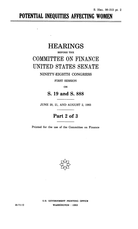 handle is hein.cbhear/potineqaw0001 and id is 1 raw text is: 

                                 S. HRG. 98-313 pt. 2

POTENTIAL INEQUITIES AFFECTING WOMEN


       HEARINGS
            BEFORE THE

COMMITTEE ON FINANCE

UNITED STATES SENATE

    NINETY-EIGHTH CONGRESS

          FIRST SESSION

              ON

       S. 19 and S. 888


    JUNE 20, 21, AND AUGUST 2, 1983


          Part 2 of 3


Printed for the use of the Committee on Finance


U.S. GOVERNMENT PRINTING OFFICE
     WASHINGTON :1983


25-7110



