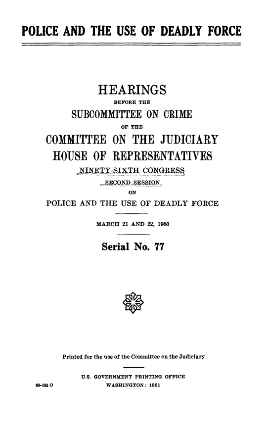 handle is hein.cbhear/pousdefor0001 and id is 1 raw text is: POLICE AND THE USE OF DEADLY FORCE
HEARINGS
BEFORE THE
SUBCOMMITTEE ON CRIME
OF THE
COMMITTEE ON THE JUDICIARY
HOUSE OF REPRESENTATIVES
NINETY-SIXTH CONGRESS
_RECONDSESSION
ON
POLICE AND THE USE OF DEADLY FORCE
MARCH 21 AND 22, 1980
Serial No. 77
Printed for the use of the Committee on the Judiciary
U.S. GOVERNMENT PRINTING OFFICE
69-1850       WASHINGTON: 1981


